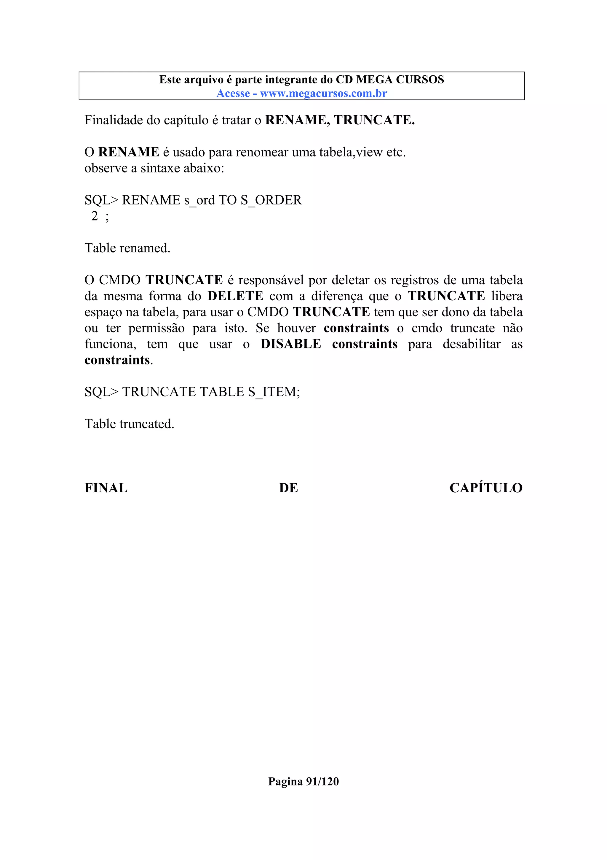 Este arquivo compõe a coletânea STC
Este arquivo é parte integrante do CD MEGA CURSOS
www.trabalheemcasaoverdadeiro.com.br
Acesse - www.megacursos.com.br

Finalidade do capítulo é tratar o RENAME, TRUNCATE.
O RENAME é usado para renomear uma tabela,view etc.
observe a sintaxe abaixo:
SQL> RENAME s_ord TO S_ORDER
2 ;
Table renamed.
O CMDO TRUNCATE é responsável por deletar os registros de uma tabela
da mesma forma do DELETE com a diferença que o TRUNCATE libera
espaço na tabela, para usar o CMDO TRUNCATE tem que ser dono da tabela
ou ter permissão para isto. Se houver constraints o cmdo truncate não
funciona, tem que usar o DISABLE constraints para desabilitar as
constraints.
SQL> TRUNCATE TABLE S_ITEM;
Table truncated.

FINAL

DE

Pagina 91/120

CAPÍTULO

 