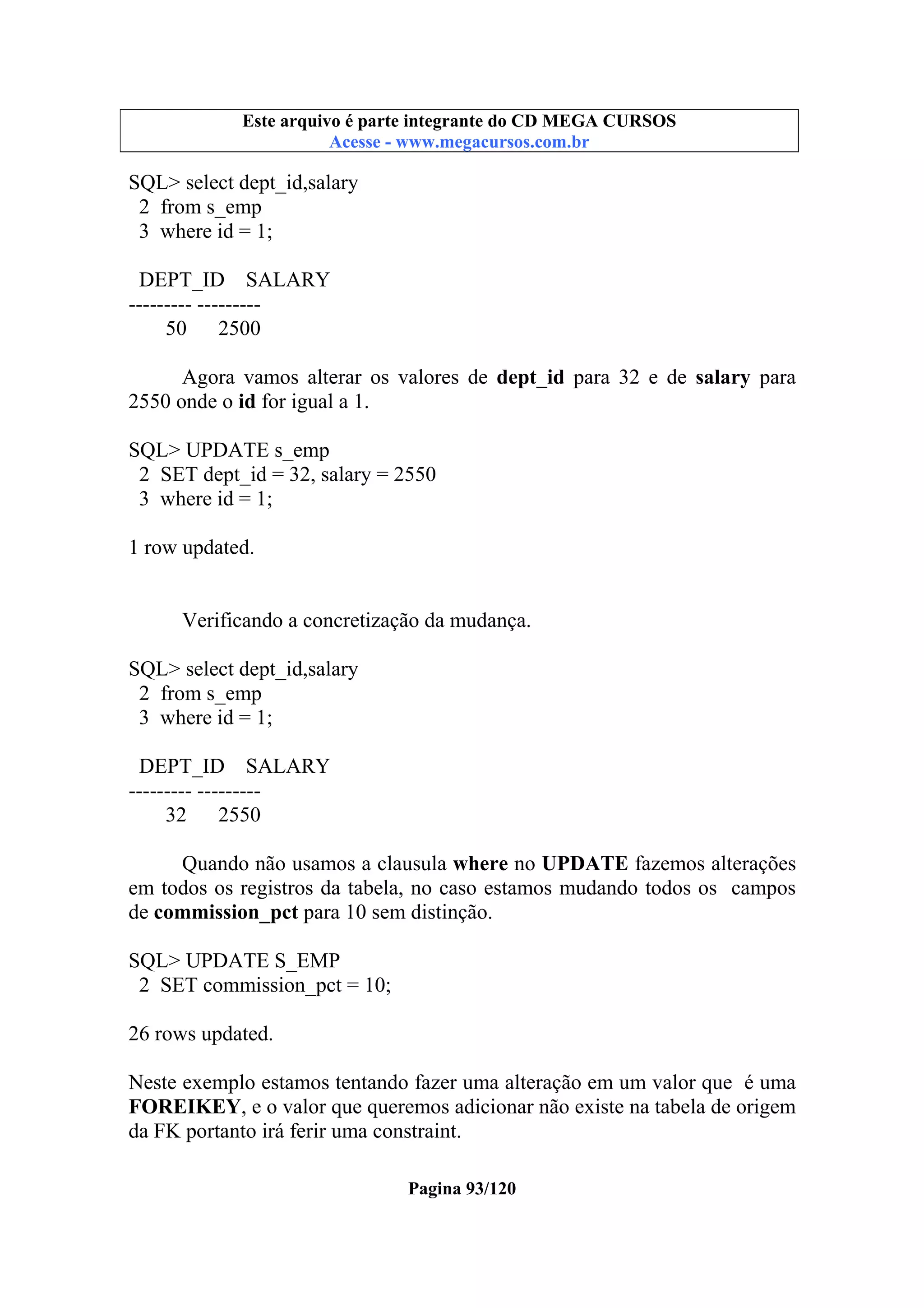 Este arquivo compõe a coletânea STC
Este arquivo é parte integrante do CD MEGA CURSOS
www.trabalheemcasaoverdadeiro.com.br
Acesse - www.megacursos.com.br

SQL> select dept_id,salary
2 from s_emp
3 where id = 1;
DEPT_ID SALARY
--------- --------50 2500
Agora vamos alterar os valores de dept_id para 32 e de salary para
2550 onde o id for igual a 1.
SQL> UPDATE s_emp
2 SET dept_id = 32, salary = 2550
3 where id = 1;
1 row updated.

Verificando a concretização da mudança.
SQL> select dept_id,salary
2 from s_emp
3 where id = 1;
DEPT_ID SALARY
--------- --------32 2550
Quando não usamos a clausula where no UPDATE fazemos alterações
em todos os registros da tabela, no caso estamos mudando todos os campos
de commission_pct para 10 sem distinção.
SQL> UPDATE S_EMP
2 SET commission_pct = 10;
26 rows updated.
Neste exemplo estamos tentando fazer uma alteração em um valor que é uma
FOREIKEY, e o valor que queremos adicionar não existe na tabela de origem
da FK portanto irá ferir uma constraint.
Pagina 93/120

 