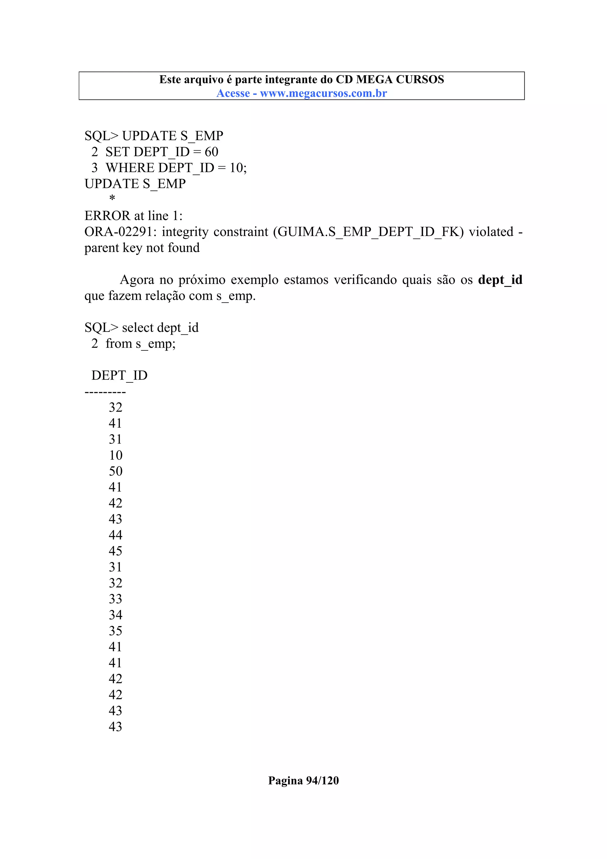 Este arquivo compõe a coletânea STC
Este arquivo é parte integrante do CD MEGA CURSOS
www.trabalheemcasaoverdadeiro.com.br
Acesse - www.megacursos.com.br

SQL> UPDATE S_EMP
2 SET DEPT_ID = 60
3 WHERE DEPT_ID = 10;
UPDATE S_EMP
*
ERROR at line 1:
ORA-02291: integrity constraint (GUIMA.S_EMP_DEPT_ID_FK) violated parent key not found
Agora no próximo exemplo estamos verificando quais são os dept_id
que fazem relação com s_emp.
SQL> select dept_id
2 from s_emp;
DEPT_ID
--------32
41
31
10
50
41
42
43
44
45
31
32
33
34
35
41
41
42
42
43
43

Pagina 94/120

 