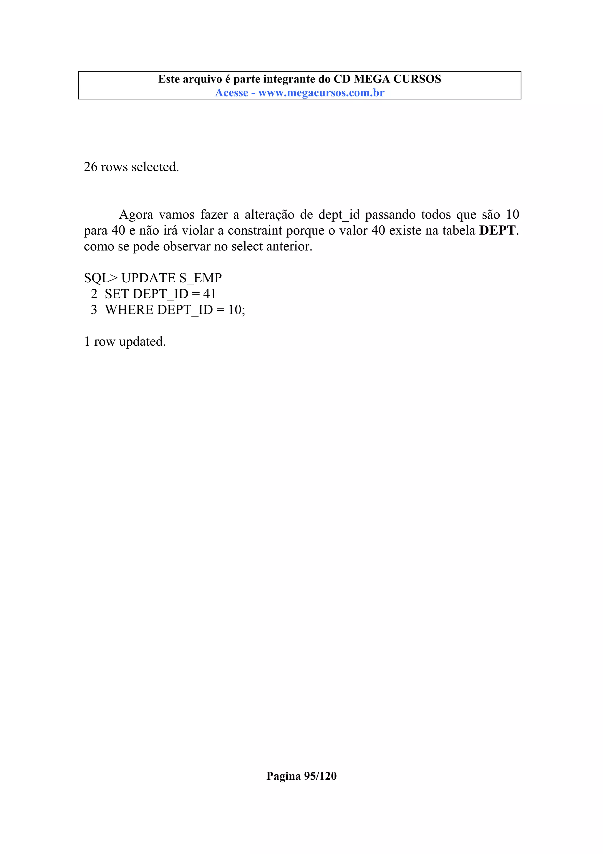 Este arquivo compõe a coletânea STC
Este arquivo é parte integrante do CD MEGA CURSOS
www.trabalheemcasaoverdadeiro.com.br
Acesse - www.megacursos.com.br

26 rows selected.

Agora vamos fazer a alteração de dept_id passando todos que são 10
para 40 e não irá violar a constraint porque o valor 40 existe na tabela DEPT.
como se pode observar no select anterior.
SQL> UPDATE S_EMP
2 SET DEPT_ID = 41
3 WHERE DEPT_ID = 10;
1 row updated.

Pagina 95/120

 