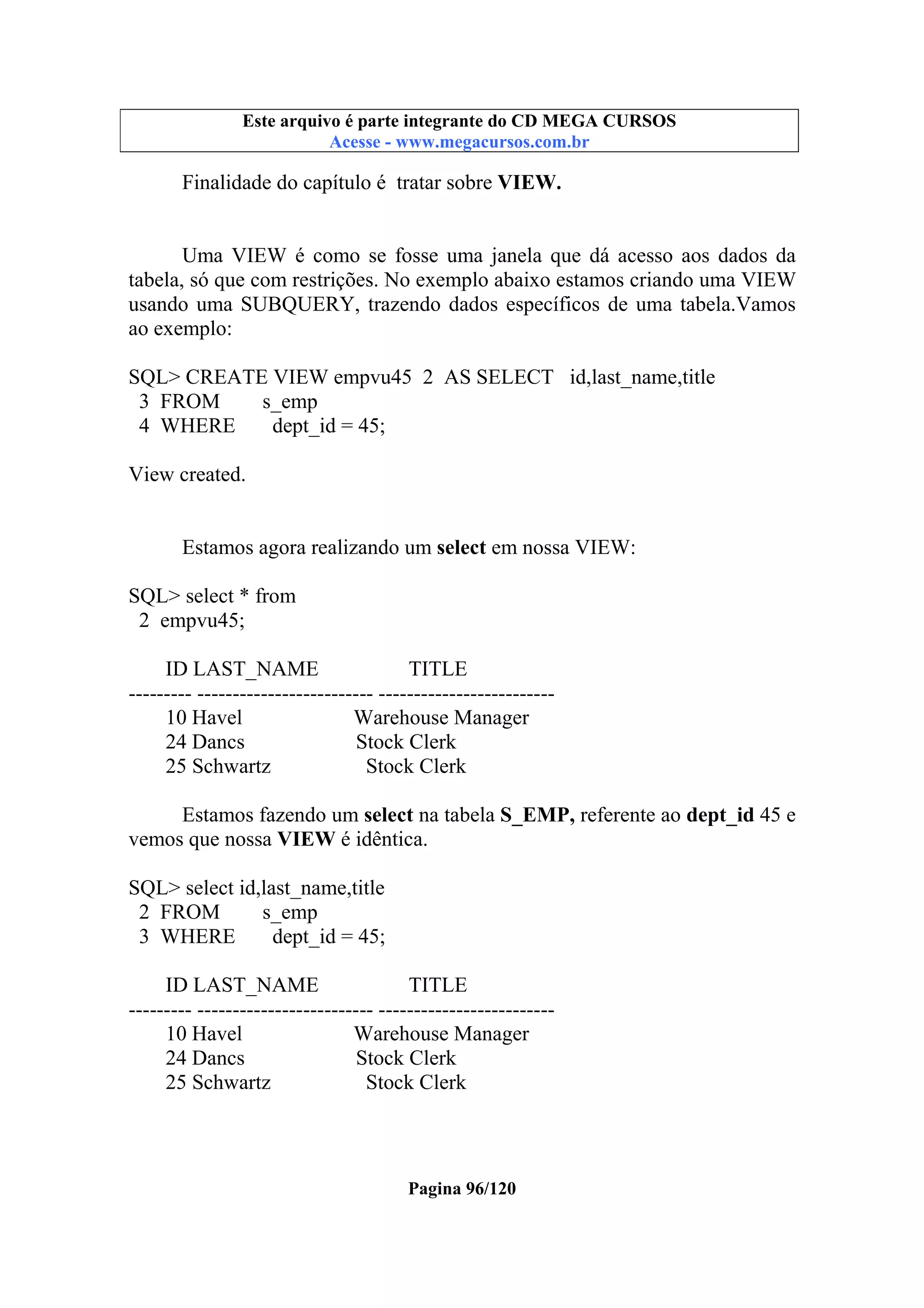 Este arquivo compõe a coletânea STC
Este arquivo é parte integrante do CD MEGA CURSOS
www.trabalheemcasaoverdadeiro.com.br
Acesse - www.megacursos.com.br

Finalidade do capítulo é tratar sobre VIEW.

Uma VIEW é como se fosse uma janela que dá acesso aos dados da
tabela, só que com restrições. No exemplo abaixo estamos criando uma VIEW
usando uma SUBQUERY, trazendo dados específicos de uma tabela.Vamos
ao exemplo:
SQL> CREATE VIEW empvu45 2 AS SELECT id,last_name,title
3 FROM
s_emp
4 WHERE
dept_id = 45;
View created.
Estamos agora realizando um select em nossa VIEW:
SQL> select * from
2 empvu45;
ID LAST_NAME
TITLE
--------- ------------------------- ------------------------10 Havel
Warehouse Manager
24 Dancs
Stock Clerk
25 Schwartz
Stock Clerk
Estamos fazendo um select na tabela S_EMP, referente ao dept_id 45 e
vemos que nossa VIEW é idêntica.
SQL> select id,last_name,title
2 FROM
s_emp
3 WHERE
dept_id = 45;
ID LAST_NAME
TITLE
--------- ------------------------- ------------------------10 Havel
Warehouse Manager
24 Dancs
Stock Clerk
25 Schwartz
Stock Clerk

Pagina 96/120

 