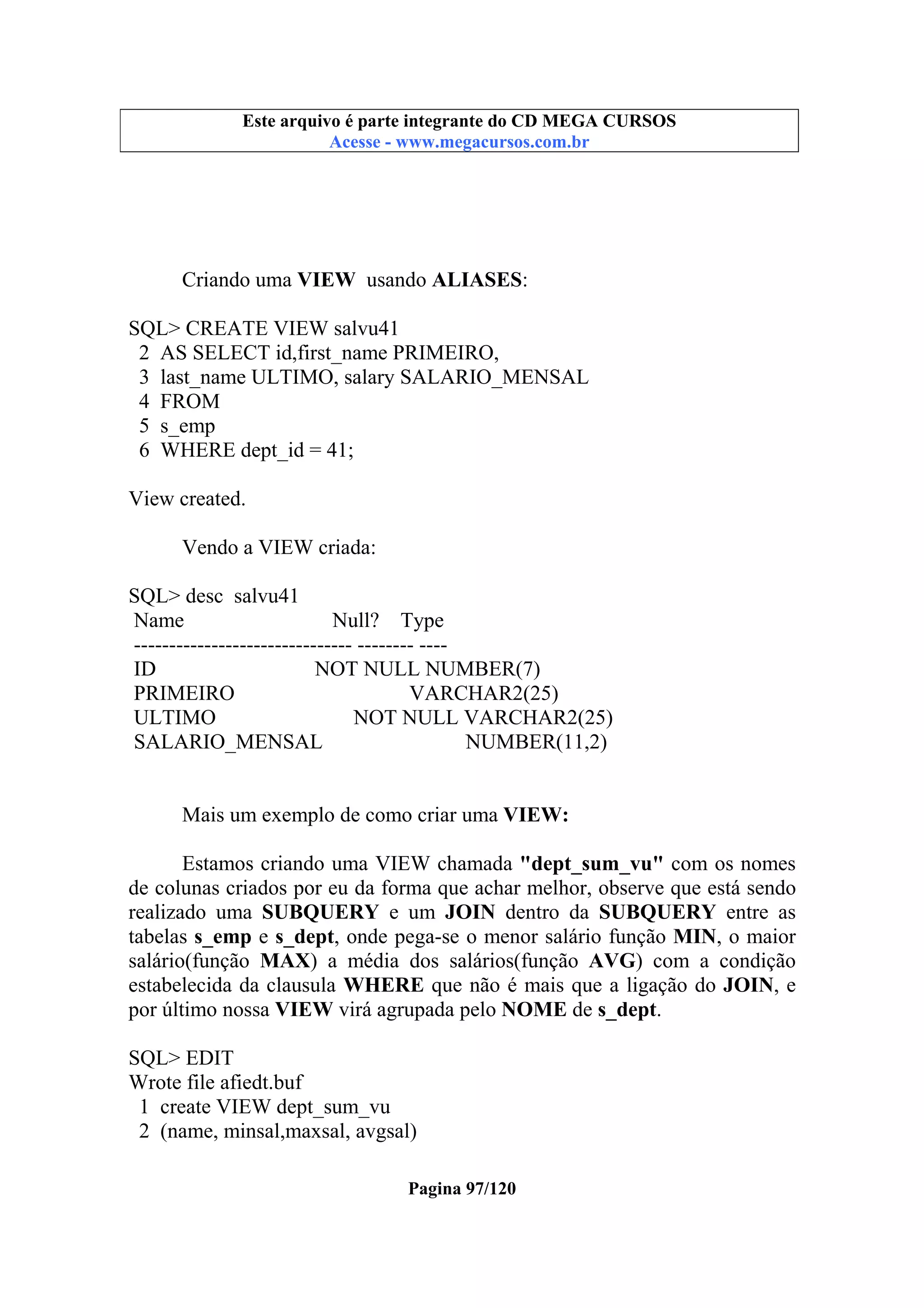 Este arquivo compõe a coletânea STC
Este arquivo é parte integrante do CD MEGA CURSOS
www.trabalheemcasaoverdadeiro.com.br
Acesse - www.megacursos.com.br

Criando uma VIEW usando ALIASES:
SQL> CREATE VIEW salvu41
2 AS SELECT id,first_name PRIMEIRO,
3 last_name ULTIMO, salary SALARIO_MENSAL
4 FROM
5 s_emp
6 WHERE dept_id = 41;
View created.
Vendo a VIEW criada:
SQL> desc salvu41
Name
Null? Type
------------------------------- -------- ---ID
NOT NULL NUMBER(7)
PRIMEIRO
VARCHAR2(25)
ULTIMO
NOT NULL VARCHAR2(25)
SALARIO_MENSAL
NUMBER(11,2)
Mais um exemplo de como criar uma VIEW:
Estamos criando uma VIEW chamada "dept_sum_vu" com os nomes
de colunas criados por eu da forma que achar melhor, observe que está sendo
realizado uma SUBQUERY e um JOIN dentro da SUBQUERY entre as
tabelas s_emp e s_dept, onde pega-se o menor salário função MIN, o maior
salário(função MAX) a média dos salários(função AVG) com a condição
estabelecida da clausula WHERE que não é mais que a ligação do JOIN, e
por último nossa VIEW virá agrupada pelo NOME de s_dept.
SQL> EDIT
Wrote file afiedt.buf
1 create VIEW dept_sum_vu
2 (name, minsal,maxsal, avgsal)
Pagina 97/120

 
