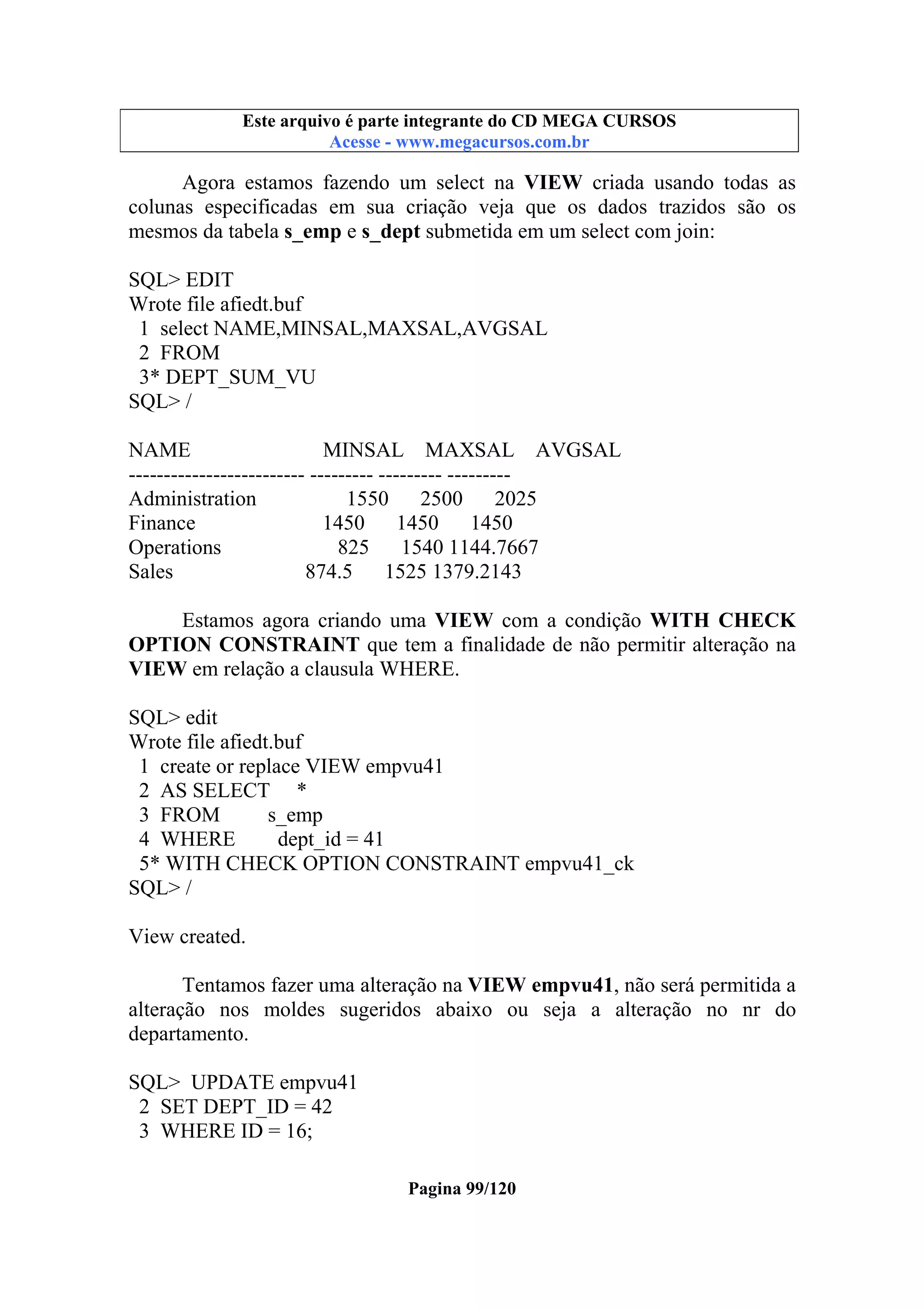 Este arquivo compõe a coletânea STC
Este arquivo é parte integrante do CD MEGA CURSOS
www.trabalheemcasaoverdadeiro.com.br
Acesse - www.megacursos.com.br

Agora estamos fazendo um select na VIEW criada usando todas as
colunas especificadas em sua criação veja que os dados trazidos são os
mesmos da tabela s_emp e s_dept submetida em um select com join:
SQL> EDIT
Wrote file afiedt.buf
1 select NAME,MINSAL,MAXSAL,AVGSAL
2 FROM
3* DEPT_SUM_VU
SQL> /
NAME
MINSAL MAXSAL AVGSAL
------------------------- --------- --------- --------Administration
1550
2500
2025
Finance
1450 1450
1450
Operations
825
1540 1144.7667
Sales
874.5
1525 1379.2143
Estamos agora criando uma VIEW com a condição WITH CHECK
OPTION CONSTRAINT que tem a finalidade de não permitir alteração na
VIEW em relação a clausula WHERE.
SQL> edit
Wrote file afiedt.buf
1 create or replace VIEW empvu41
2 AS SELECT *
3 FROM
s_emp
4 WHERE
dept_id = 41
5* WITH CHECK OPTION CONSTRAINT empvu41_ck
SQL> /
View created.
Tentamos fazer uma alteração na VIEW empvu41, não será permitida a
alteração nos moldes sugeridos abaixo ou seja a alteração no nr do
departamento.
SQL> UPDATE empvu41
2 SET DEPT_ID = 42
3 WHERE ID = 16;
Pagina 99/120

 