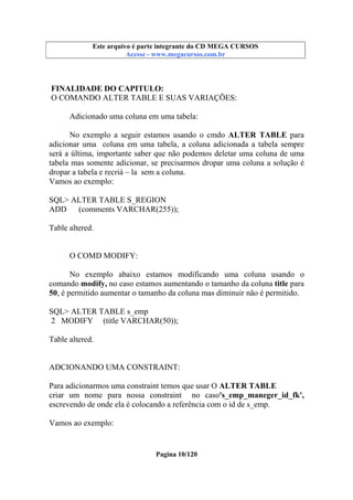 Este arquivo compõe a coletânea STC
Este arquivo é parte integrante do CD MEGA CURSOS
www.trabalheemcasaoverdadeiro.com.br
Acesse - www.megacursos.com.br

FINALIDADE DO CAPITULO:
O COMANDO ALTER TABLE E SUAS VARIAÇÕES:
Adicionado uma coluna em uma tabela:
No exemplo a seguir estamos usando o cmdo ALTER TABLE para
adicionar uma coluna em uma tabela, a coluna adicionada a tabela sempre
será a última, importante saber que não podemos deletar uma coluna de uma
tabela mas somente adicionar, se precisarmos dropar uma coluna a solução é
dropar a tabela e recriá – la sem a coluna.
Vamos ao exemplo:
SQL> ALTER TABLE S_REGION
ADD
(comments VARCHAR(255));
Table altered.

O COMD MODIFY:
No exemplo abaixo estamos modificando uma coluna usando o
comando modify, no caso estamos aumentando o tamanho da coluna title para
50, é permitido aumentar o tamanho da coluna mas diminuir não é permitido.
SQL> ALTER TABLE s_emp
2 MODIFY (title VARCHAR(50));
Table altered.

ADCIONANDO UMA CONSTRAINT:
Para adicionarmos uma constraint temos que usar O ALTER TABLE
criar um nome para nossa constraint no caso's_emp_maneger_id_fk',
escrevendo de onde ela é colocando a referência com o id de s_emp.
Vamos ao exemplo:

Pagina 10/120

 