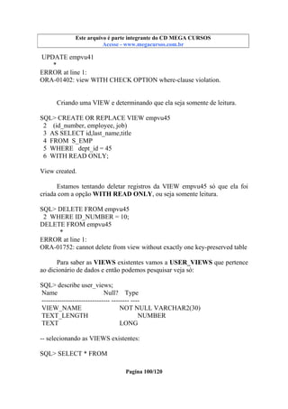 Este arquivo compõe a coletânea STC
Este arquivo é parte integrante do CD MEGA CURSOS
www.trabalheemcasaoverdadeiro.com.br
Acesse - www.megacursos.com.br

UPDATE empvu41
*
ERROR at line 1:
ORA-01402: view WITH CHECK OPTION where-clause violation.

Criando uma VIEW e determinando que ela seja somente de leitura.
SQL> CREATE OR REPLACE VIEW empvu45
2 (id_number, employee, job)
3 AS SELECT id,last_name,title
4 FROM S_EMP
5 WHERE dept_id = 45
6 WITH READ ONLY;
View created.
Estamos tentando deletar registros da VIEW empvu45 só que ela foi
criada com a opção WITH READ ONLY, ou seja somente leitura.
SQL> DELETE FROM empvu45
2 WHERE ID_NUMBER = 10;
DELETE FROM empvu45
*
ERROR at line 1:
ORA-01752: cannot delete from view without exactly one key-preserved table
Para saber as VIEWS existentes vamos a USER_VIEWS que pertence
ao dicionário de dados e então podemos pesquisar veja só:
SQL> describe user_views;
Name
Null? Type
------------------------------- -------- ---VIEW_NAME
NOT NULL VARCHAR2(30)
TEXT_LENGTH
NUMBER
TEXT
LONG
-- selecionando as VIEWS existentes:
SQL> SELECT * FROM
Pagina 100/120

 