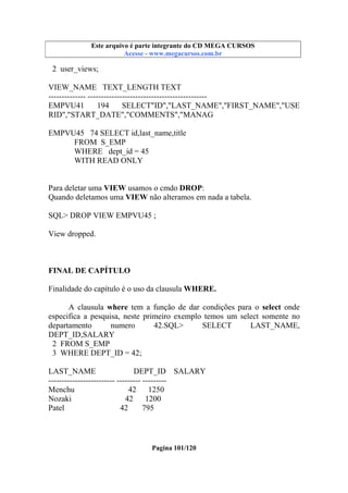 Este arquivo compõe a coletânea STC
Este arquivo é parte integrante do CD MEGA CURSOS
www.trabalheemcasaoverdadeiro.com.br
Acesse - www.megacursos.com.br

2 user_views;
VIEW_NAME TEXT_LENGTH TEXT
-------------- --------------------------------------------EMPVU41
194
SELECT"ID","LAST_NAME","FIRST_NAME","USE
RID","START_DATE","COMMENTS","MANAG
EMPVU45 74 SELECT id,last_name,title
FROM S_EMP
WHERE dept_id = 45
WITH READ ONLY
Para deletar uma VIEW usamos o cmdo DROP:
Quando deletamos uma VIEW não alteramos em nada a tabela.
SQL> DROP VIEW EMPVU45 ;
View dropped.

FINAL DE CAPÍTULO
Finalidade do capítulo é o uso da clausula WHERE.
A clausula where tem a função de dar condições para o select onde
especifica a pesquisa, neste primeiro exemplo temos um select somente no
departamento
numero
42.SQL>
SELECT
LAST_NAME,
DEPT_ID,SALARY
2 FROM S_EMP
3 WHERE DEPT_ID = 42;
LAST_NAME
DEPT_ID SALARY
------------------------- --------- --------Menchu
42 1250
Nozaki
42
1200
Patel
42
795

Pagina 101/120

 