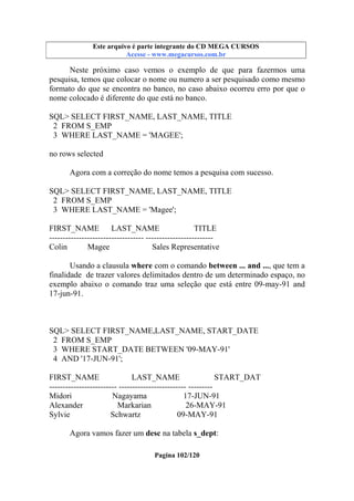 Este arquivo compõe a coletânea STC
Este arquivo é parte integrante do CD MEGA CURSOS
www.trabalheemcasaoverdadeiro.com.br
Acesse - www.megacursos.com.br

Neste próximo caso vemos o exemplo de que para fazermos uma
pesquisa, temos que colocar o nome ou numero a ser pesquisado como mesmo
formato do que se encontra no banco, no caso abaixo ocorreu erro por que o
nome colocado é diferente do que está no banco.
SQL> SELECT FIRST_NAME, LAST_NAME, TITLE
2 FROM S_EMP
3 WHERE LAST_NAME = 'MAGEE';
no rows selected
Agora com a correção do nome temos a pesquisa com sucesso.
SQL> SELECT FIRST_NAME, LAST_NAME, TITLE
2 FROM S_EMP
3 WHERE LAST_NAME = 'Magee';
FIRST_NAME
LAST_NAME
TITLE
----------------------------------- ------------------------Colin
Magee
Sales Representative
Usando a clausula where com o comando between ... and ..., que tem a
finalidade de trazer valores delimitados dentro de um determinado espaço, no
exemplo abaixo o comando traz uma seleção que está entre 09-may-91 and
17-jun-91.

SQL> SELECT FIRST_NAME,LAST_NAME, START_DATE
2 FROM S_EMP
3 WHERE START_DATE BETWEEN '09-MAY-91'
4 AND '17-JUN-91';
FIRST_NAME
LAST_NAME
START_DAT
------------------------- ------------------------- --------Midori
Nagayama
17-JUN-91
Alexander
Markarian
26-MAY-91
Sylvie
Schwartz
09-MAY-91
Agora vamos fazer um desc na tabela s_dept:
Pagina 102/120

 