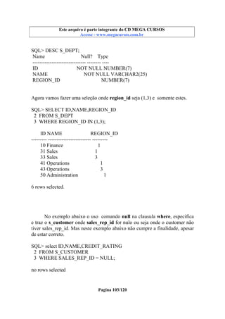 Este arquivo compõe a coletânea STC
Este arquivo é parte integrante do CD MEGA CURSOS
www.trabalheemcasaoverdadeiro.com.br
Acesse - www.megacursos.com.br

SQL> DESC S_DEPT;
Name
Null? Type
------------------------------- -------- ---ID
NOT NULL NUMBER(7)
NAME
NOT NULL VARCHAR2(25)
REGION_ID
NUMBER(7)
Agora vamos fazer uma seleção onde region_id seja (1,3) e somente estes.
SQL> SELECT ID,NAME,REGION_ID
2 FROM S_DEPT
3 WHERE REGION_ID IN (1,3);
ID NAME
REGION_ID
--------- ------------------------- --------10 Finance
1
31 Sales
1
33 Sales
3
41 Operations
1
43 Operations
3
50 Administration
1
6 rows selected.

No exemplo abaixo o uso comando null na clausula where, especifica
e traz o s_customer onde sales_rep_id for nulo ou seja onde o customer não
tiver sales_rep_id. Mas neste exemplo abaixo não cumpre a finalidade, apesar
de estar correto.
SQL> select ID,NAME,CREDIT_RATING
2 FROM S_CUSTOMER
3 WHERE SALES_REP_ID = NULL;
no rows selected

Pagina 103/120

 