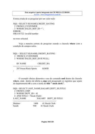 Este arquivo compõe a coletânea STC
Este arquivo é parte integrante do CD MEGA CURSOS
www.trabalheemcasaoverdadeiro.com.br
Acesse - www.megacursos.com.br

Forma errada de se pesquisar por um valor nulo:
SQL> SELECT ID,NAME,CREDIT_RATING
2 FROM S_CUSTOMER
3 WHERE SALES_REP_ID =' ';
ERROR:
ORA-01722: invalid number
no rows selected
Veja a maneira correta de pesquisar usando a clausula where com a
condição de campos nulos.

SQL> SELECT ID,NAME,CREDIT_RATING
2 FROM S_CUSTOMER
3 WHERE SALES_REP_ID IS NULL;
ID NAME
CREDIT_RA
--------- ------------------ --------207 Sweet Rock Sports
GOOD
/
O exemplo abaixo demostra o uso do comando and dentro da clausula
where, onde dentro da tabela s_emp será pesquisado os registros que sejam
do departamento 41 e com o nome do title " stock clerk".
SQL> SELECT LAST_NAME,SALARY,DEPT_ID,TITLE
2 FROM S_EMP
3 WHERE DEPT_ID = 41
4 AND TITLE = 'Stock Clerk';
LAST_NAME
SALARY DEPT_ID TITLE
----------------------- --------- --------- ---------------Maduro
1400
41 Stock Clerk
Smith
940
41 Stock Clerk

Pagina 104/120

 