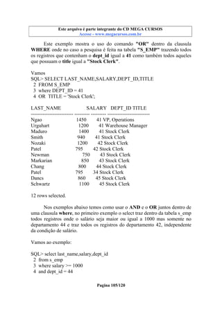 Este arquivo compõe a coletânea STC
Este arquivo é parte integrante do CD MEGA CURSOS
www.trabalheemcasaoverdadeiro.com.br
Acesse - www.megacursos.com.br

Este exemplo mostra o uso do comando "OR" dentro da clausula
WHERE onde no caso a pesquisa é feita na tabela "S_EMP" trazendo todos
os registros que contenham o dept_id igual a 41 como também todos aqueles
que possuam o title igual a "Stock Clerk".
Vamos
SQL> SELECT LAST_NAME,SALARY,DEPT_ID,TITLE
2 FROM S_EMP
3 where DEPT_ID = 41
4 OR TITLE = 'Stock Clerk';
LAST_NAME
SALARY DEPT_ID TITLE
------------------------- --------- --------- ------------------------Ngao
1450
41 VP, Operations
Urguhart
1200
41 Warehouse Manager
Maduro
1400
41 Stock Clerk
Smith
940
41 Stock Clerk
Nozaki
1200
42 Stock Clerk
Patel
795
42 Stock Clerk
Newman
750
43 Stock Clerk
Markarian
850
43 Stock Clerk
Chang
800
44 Stock Clerk
Patel
795
34 Stock Clerk
Dancs
860
45 Stock Clerk
Schwartz
1100
45 Stock Clerk
12 rows selected.
Nos exemplos abaixo temos como usar o AND e o OR juntos dentro de
uma clausula where, no primeiro exemplo o select traz dentro da tabela s_emp
todos registros onde o salário seja maior ou igual a 1000 mas somente no
departamento 44 e traz todos os registros do departamento 42, independente
da condição de salário.
Vamos ao exemplo:
SQL> select last_name,salary,dept_id
2 from s_emp
3 where salary >= 1000
4 and dept_id = 44
Pagina 105/120

 
