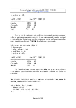 Este arquivo compõe a coletânea STC
Este arquivo é parte integrante do CD MEGA CURSOS
www.trabalheemcasaoverdadeiro.com.br
Acesse - www.megacursos.com.br

5 or dept_id = 42;
LAST_NAME
SALARY DEPT_ID
------------------------- --------- --------Menchu
1250
42
Catchpole
1300
44
Nozaki
1200
42
Patel
795
42

Com o uso do parênteses nós podemos no exemplo abaixo selecionar
todos os registros do departamento 44 e 42 que recebam salário maior ou igual
a 1000, diferente do exemplo anterior, portanto o uso do parênteses determina
que a condição da clausula WHERE do salário sirva par os dois.
SQL> select last_name,salary,dept_id
2 from s_emp
3 where salary >= 1000
4 and (dept_id = 44
5 or dept_id = 42);
LAST_NAME
SALARY DEPT_ID
------------------------- --------- --------Menchu
1250
42
Catchpole
1300
44
Nozaki
1200
42
Na clausula where usamos o operador like que serve no geral para
trazer valores aproximados ou parecidos na pesquisa, podemos ver abaixo os
exemplos:
No primeiro caso abaixo o operador like esta pesquisando o last_name da
tabela s_emp que se inicia com a letra (m).
SQL> SELECT LAST_NAME
2 FROM S_EMP
3 WHERE LAST_NAME LIKE 'M%'
4 ;

Pagina 106/120

 