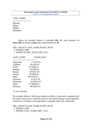 Este arquivo compõe a coletânea STC
Este arquivo é parte integrante do CD MEGA CURSOS
www.trabalheemcasaoverdadeiro.com.br
Acesse - www.megacursos.com.br

LAST_NAME
------------------------Menchu
Magee
Maduro
Markarian

Agora no exemplo abaixo o comando like faz uma pesquisa no
start_date da tabela s_emp onde a data termina em 91.
SQL> SELECT LAST_NAME,START_DATE
2 FROM S_EMP
3 WHERE START_DATE LIKE '%91';
LAST_NAME
START_DAT
------------------------- --------Nagayama
17-JUN-91
Urguhart
18-JAN-91
Havel
27-FEB-91
Sedeghi
18-FEB-91
Dumas
09-OCT-91
Nozaki
09-FEB-91
Patel
06-AUG-91
Newman
21-JUL-91
Markarian
26-MAY-91
Dancs
17-MAR-91
Schwartz
09-MAY-91
11 rows selected.
No exemplo abaixo é feito uma seleção na tabela s_emp onde a segunda letra
do nome começa com a, não deu certo no caso abaixo porque a letra digitada é
maiúscula e na tabela a ser pesquisada as segundas letras são minúsculas.
SQL> SELECT LAST_NAME,START_DATE
2 FROM S_EMP
3 WHERE LAST_NAME LIKE '_A%';

Pagina 107/120

 
