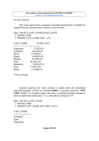 Este arquivo compõe a coletânea STC
Este arquivo é parte integrante do CD MEGA CURSOS
www.trabalheemcasaoverdadeiro.com.br
Acesse - www.megacursos.com.br

no rows selected
Mas neste agora temos a pesquisa concluída satisfazendo a condição da
segunda letra da clausula where, observe o uso do hífen.
SQL> SELECT LAST_NAME,START_DATE
2 FROM S_EMP
3 WHERE LAST_NAME LIKE '_a%';
LAST_NAME
START_DAT
------------------------- --------Nagayama
17-JUN-91
Catchpole
09-FEB-92
Havel
27-FEB-91
Magee
14-MAY-90
Maduro
07-FEB-92
Patel
06-AUG-91
Markarian
26-MAY-91
Patel
17-OCT-90
Dancs
17-MAR-91
9 rows selected.

Quando optarmos por trazer somente os dados onde não contenham
uma letra qualquer, usamos no comando notlike. A seguinte expressão : NOT
LIKE '%A%', no exemplo abaixo não traria o resultado desejado, porque as
letras na tabela são minúsculas "a" e a utilizada foi maiúscula "A".
SQL> SELECT LAST_NAME
2 FROM S_EMP
3 WHERE LAST_NAME NOT LIKE '%A%';
LAST_NAME
------------------------Velasquez
Ngao
Nagayama
Pagina 108/120

 