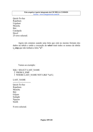 Este arquivo compõe a coletânea STC
Este arquivo é parte integrante do CD MEGA CURSOS
www.trabalheemcasaoverdadeiro.com.br
Acesse - www.megacursos.com.br

Quick-To-See
Ropeburn
Urguhart
Menchu
Biri
Catchpole
Havel
25 rows selected.

Agora nós estamos usando uma letra que está no mesmo formato dos
dados na tabela e então a execução do select trará todos os nomes da tabela
s_emp que não tenham a letra "a".

Vamos ao exemplo:
SQL> SELECT LAST_NAME
2 FROM S_EMP
3 WHERE LAST_NAME NOT LIKE '%a%';
LAST_NAME
------------------------Quick-To-See
Ropeburn
Menchu
Biri
Giljum
Sedeghi
Nguyen
Smith
8 rows selected.

Pagina 109/120

 