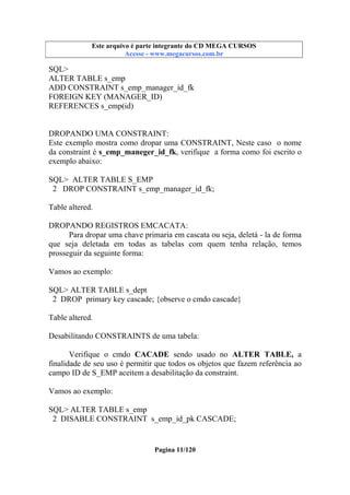 Este arquivo compõe a coletânea STC
Este arquivo é parte integrante do CD MEGA CURSOS
www.trabalheemcasaoverdadeiro.com.br
Acesse - www.megacursos.com.br

SQL>
ALTER TABLE s_emp
ADD CONSTRAINT s_emp_manager_id_fk
FOREIGN KEY (MANAGER_ID)
REFERENCES s_emp(id)

DROPANDO UMA CONSTRAINT:
Este exemplo mostra como dropar uma CONSTRAINT, Neste caso o nome
da constraint é s_emp_maneger_id_fk, verifique a forma como foi escrito o
exemplo abaixo:
SQL> ALTER TABLE S_EMP
2 DROP CONSTRAINT s_emp_manager_id_fk;
Table altered.
DROPANDO REGISTROS EMCACATA:
Para dropar uma chave primaria em cascata ou seja, deletá - la de forma
que seja deletada em todas as tabelas com quem tenha relação, temos
prosseguir da seguinte forma:
Vamos ao exemplo:
SQL> ALTER TABLE s_dept
2 DROP primary key cascade; {observe o cmdo cascade}
Table altered.
Desabilitando CONSTRAINTS de uma tabela:
Verifique o cmdo CACADE sendo usado no ALTER TABLE, a
finalidade de seu uso é permitir que todos os objetos que fazem referência ao
campo ID de S_EMP aceitem a desabilitação da constraint.
Vamos ao exemplo:
SQL> ALTER TABLE s_emp
2 DISABLE CONSTRAINT s_emp_id_pk CASCADE;

Pagina 11/120

 