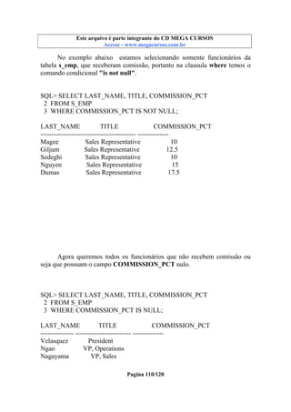 Este arquivo compõe a coletânea STC
Este arquivo é parte integrante do CD MEGA CURSOS
www.trabalheemcasaoverdadeiro.com.br
Acesse - www.megacursos.com.br

No exemplo abaixo estamos selecionando somente funcionários da
tabela s_emp, que receberam comissão, portanto na clausula where temos o
comando condicional "is not null".

SQL> SELECT LAST_NAME, TITLE, COMMISSION_PCT
2 FROM S_EMP
3 WHERE COMMISSION_PCT IS NOT NULL;
LAST_NAME
TITLE
COMMISSION_PCT
------------------------------------------- -------------Magee
Sales Representative
10
Giljum
Sales Representative
12.5
Sedeghi
Sales Representative
10
Nguyen
Sales Representative
15
Dumas
Sales Representative
17.5

Agora queremos todos os funcionários que não recebem comissão ou
seja que possuam o campo COMMISSION_PCT nulo.

SQL> SELECT LAST_NAME, TITLE, COMMISSION_PCT
2 FROM S_EMP
3 WHERE COMMISSION_PCT IS NULL;
LAST_NAME
TITLE
COMMISSION_PCT
--------------- ------------------------- -------------Velasquez
President
Ngao
VP, Operations
Nagayama
VP, Sales
Pagina 110/120

 