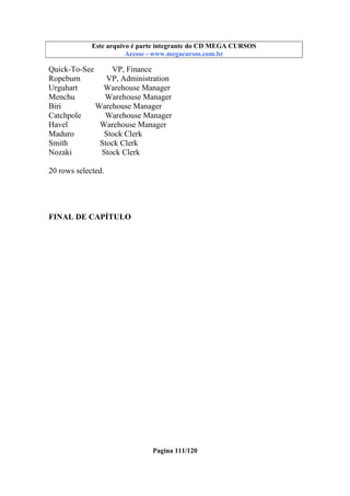 Este arquivo compõe a coletânea STC
Este arquivo é parte integrante do CD MEGA CURSOS
www.trabalheemcasaoverdadeiro.com.br
Acesse - www.megacursos.com.br

Quick-To-See
VP, Finance
Ropeburn
VP, Administration
Urguhart
Warehouse Manager
Menchu
Warehouse Manager
Biri
Warehouse Manager
Catchpole
Warehouse Manager
Havel
Warehouse Manager
Maduro
Stock Clerk
Smith
Stock Clerk
Nozaki
Stock Clerk
20 rows selected.

FINAL DE CAPÍTULO

Pagina 111/120

 