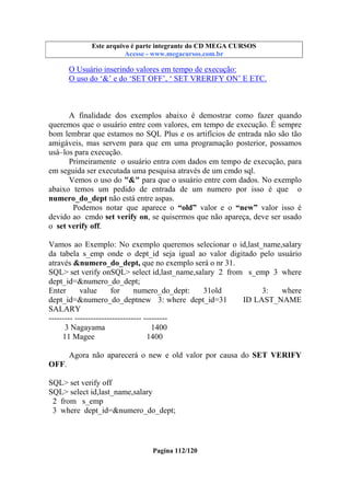 Este arquivo compõe a coletânea STC
Este arquivo é parte integrante do CD MEGA CURSOS
www.trabalheemcasaoverdadeiro.com.br
Acesse - www.megacursos.com.br

O Usuário inserindo valores em tempo de execução:
O uso do ‘&’ e do ‘SET OFF’, ‘ SET VRERIFY ON’ E ETC.

A finalidade dos exemplos abaixo é demostrar como fazer quando
queremos que o usuário entre com valores, em tempo de execução. É sempre
bom lembrar que estamos no SQL Plus e os artifícios de entrada não são tão
amigáveis, mas servem para que em uma programação posterior, possamos
usá–los para execução.
Primeiramente o usuário entra com dados em tempo de execução, para
em seguida ser executada uma pesquisa através de um cmdo sql.
Vemos o uso do "&" para que o usuário entre com dados. No exemplo
abaixo temos um pedido de entrada de um numero por isso é que o
numero_do_dept não está entre aspas.
Podemos notar que aparece o “old” valor e o “new” valor isso é
devido ao cmdo set verify on, se quisermos que não apareça, deve ser usado
o set verify off.
Vamos ao Exemplo: No exemplo queremos selecionar o id,last_name,salary
da tabela s_emp onde o dept_id seja igual ao valor digitado pelo usuário
através &numero_do_dept, que no exemplo será o nr 31.
SQL> set verify onSQL> select id,last_name,salary 2 from s_emp 3 where
dept_id=&numero_do_dept;
Enter
value
for
numero_do_dept:
31old
3:
where
dept_id=&numero_do_deptnew 3: where dept_id=31
ID LAST_NAME
SALARY
--------- ------------------------- --------3 Nagayama
1400
11 Magee
1400
Agora não aparecerá o new e old valor por causa do SET VERIFY
OFF.
SQL> set verify off
SQL> select id,last_name,salary
2 from s_emp
3 where dept_id=&numero_do_dept;

Pagina 112/120

 