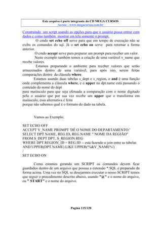 Este arquivo compõe a coletânea STC
Este arquivo é parte integrante do CD MEGA CURSOS
www.trabalheemcasaoverdadeiro.com.br
Acesse - www.megacursos.com.br

Construindo um script usando as opções para que o usuário possa entrar com
dados e como também mostrar em tela somente o prompt.
O cmdo set echo off serve para que em tempo de execução não se
exiba os comandos do sql. Já o set echo on serve para retornar a forma
anterior.
O cmdo accept serve para preparar um prompt para receber um valor.
Neste exemplo também temos a criação de uma variável v_name que
recebe valores.
Estamos preparando o ambiente para receber valores que serão
armazenados dentro de uma variável, para após isto, serem feitas
comparações dentro da cláusula where.
Estamos usando duas tabelas s_dept e s_region, o and é uma função
onde complementa a cláusula where, e o upper no dpt.name está passando o
conteúdo do nome do dept
para maiúsculo para que seja efetuada a comparação com o nome digitado
pelo o usuário que por sua vez recebe um upper que o transforma em
maiúsculo, essa alternativa é feita
porque não sabemos qual é o formato do dado na tabela.

Vamos ao Exemplo:
SET ECHO OFF
ACCEPT V_NAME PROMPT 'DÊ O NOME DO DEPARTAMENTO:'
SELECT DPT.NAME, REG.ID, REG.NAME " NOME DA REGIÃO"
FROM S_DEPT DPT, S_REGION REG
WHERE DPT.REGION_ID = REG.ID -- está fazendo o join entre as tabelas
AND UPPER(DPT.NAME) LIKE UPPER('%&V_NAME%')
/
SET ECHO ON
Como estamos gerando um SCRIPT os comandos devem ficar
guardados dentro de um arquivo que possua a extensão *.SQL e preparado da
forma acima. Uma vez no SQL se desejarmos executar o nosso SCRIPT temos
que seguir o procedimento descrito abaixo, usando "@" e o nome do arquivo,
ou " START" e o nome do arquivo.

Pagina 115/120

 