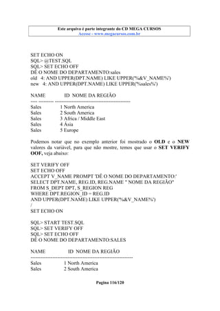 Este arquivo compõe a coletânea STC
Este arquivo é parte integrante do CD MEGA CURSOS
www.trabalheemcasaoverdadeiro.com.br
Acesse - www.megacursos.com.br

SET ECHO ON
SQL> @TEST.SQL
SQL> SET ECHO OFF
DÊ O NOME DO DEPARTAMENTO:sales
old 4: AND UPPER(DPT.NAME) LIKE UPPER('%&V_NAME%')
new 4: AND UPPER(DPT.NAME) LIKE UPPER('%sales%')
NAME
ID NOME DA REGIÃO
---- --------- --------------------------------------------Sales
1 North America
Sales
2 South America
Sales
3 Africa / Middle East
Sales
4 Ásia
Sales
5 Europe
Podemos notar que no exemplo anterior foi mostrado o OLD e o NEW
valores da variável, para que não mostre, temos que usar o SET VERIFY
OOF, veja abaixo:
SET VERIFY OFF
SET ECHO OFF
ACCEPT V_NAME PROMPT 'DÊ O NOME DO DEPARTAMENTO:'
SELECT DPT.NAME, REG.ID, REG.NAME " NOME DA REGIÃO"
FROM S_DEPT DPT, S_REGION REG
WHERE DPT.REGION_ID = REG.ID
AND UPPER(DPT.NAME) LIKE UPPER('%&V_NAME%')
/
SET ECHO ON
SQL> START TEST.SQL
SQL> SET VERIFY OFF
SQL> SET ECHO OFF
DÊ O NOME DO DEPARTAMENTO:SALES
NAME
ID NOME DA REGIÃO
------------------------------------------------------------Sales
1 North America
Sales
2 South America
Pagina 116/120

 