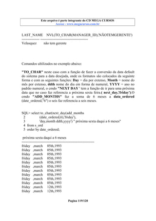 Este arquivo compõe a coletânea STC
Este arquivo é parte integrante do CD MEGA CURSOS
www.trabalheemcasaoverdadeiro.com.br
Acesse - www.megacursos.com.br

LAST_NAME NVL(TO_CHAR(MANAGER_ID),'NÃOTEMGERENTE')
--------------- ---------------------------------------Velasquez
não tem gerente

Comandos ultilizados no exemplo abaixo:
"TO_CHAR" neste caso com a função de fazer a conversão da data default
do sistema para a data desejada, onde os formatos são colocados da seguinte
forma e com as seguintes funções: Day = dia por extenso, Month = nome do
mês por extenso, ddth nome do dia em forma de numeral, YYYY = ano no
padrão numeral, o cmdo "NEXT DAY ' tem a função de ir para uma próxima
data que no caso faz referencia a próxima sexta feira.( next_day,'friday').O
cmdo "ADD_MONTHS" faz a soma de 6 meses a data_ordered
(date_ordered,"6") o seis faz referencia a seis meses.

SQL> select to_char(next_day(add_months
2
(date_ordered,6),'friday'),
3
'day,month ddth,yyyy') " próxima sexta daqui a 6 meses"
4 from s_ord
5 order by date_ordered;
próxima sexta daqui a 6 meses
------------------------------------------------------------friday ,march 05th,1993
friday ,march 05th,1993
friday ,march 05th,1993
friday ,march 05th,1993
friday ,march 05th,1993
friday ,march 05th,1993
friday ,march 05th,1993
friday ,march 05th,1993
friday ,march 05th,1993
friday ,march 05th,1993
friday ,march 12th,1993
friday ,march 12th,1993
Pagina 119/120

 
