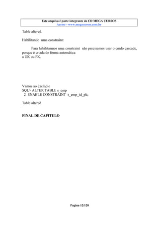 Este arquivo compõe a coletânea STC
Este arquivo é parte integrante do CD MEGA CURSOS
www.trabalheemcasaoverdadeiro.com.br
Acesse - www.megacursos.com.br

Table altered.
Habilitando uma constraint:
Para habilitarmos uma constraint não precisamos usar o cmdo cascade,
porque é criada de forma automática
a UK ou FK.

Vamos ao exemplo
SQL> ALTER TABLE s_emp
2 ENABLE CONSTRAINT s_emp_id_pk;
Table altered.
FINAL DE CAPITULO

Pagina 12/120

 
