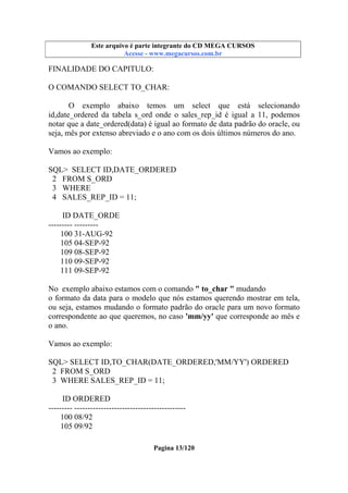 Este arquivo compõe a coletânea STC
Este arquivo é parte integrante do CD MEGA CURSOS
www.trabalheemcasaoverdadeiro.com.br
Acesse - www.megacursos.com.br

FINALIDADE DO CAPITULO:
O COMANDO SELECT TO_CHAR:
O exemplo abaixo temos um select que está selecionando
id,date_ordered da tabela s_ord onde o sales_rep_id é igual a 11, podemos
notar que a date_ordered(data) é igual ao formato de data padrão do oracle, ou
seja, mês por extenso abreviado e o ano com os dois últimos números do ano.
Vamos ao exemplo:
SQL> SELECT ID,DATE_ORDERED
2 FROM S_ORD
3 WHERE
4 SALES_REP_ID = 11;
ID DATE_ORDE
--------- --------100 31-AUG-92
105 04-SEP-92
109 08-SEP-92
110 09-SEP-92
111 09-SEP-92
No exemplo abaixo estamos com o comando " to_char " mudando
o formato da data para o modelo que nós estamos querendo mostrar em tela,
ou seja, estamos mudando o formato padrão do oracle para um novo formato
correspondente ao que queremos, no caso 'mm/yy' que corresponde ao mês e
o ano.
Vamos ao exemplo:
SQL> SELECT ID,TO_CHAR(DATE_ORDERED,'MM/YY') ORDERED
2 FROM S_ORD
3 WHERE SALES_REP_ID = 11;
ID ORDERED
--------- -----------------------------------------100 08/92
105 09/92
Pagina 13/120

 