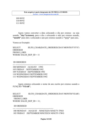 Este arquivo compõe a coletânea STC
Este arquivo é parte integrante do CD MEGA CURSOS
www.trabalheemcasaoverdadeiro.com.br
Acesse - www.megacursos.com.br

109 09/92
110 09/92
111 09/92

Agora vamos converter a data colocando o dia por extenso ou seja
usando, "day"(extenso), para o dia e colocando o mês por extenso usando,
"month" para mês e colocando o ano por extenso usando o "yyyy" para ano.
Vamos ao Exemplo:
SELECT
ID,TO_CHAR(DATE_ORDERED,'DAY/MONTH/YYYY')
ORDERED
FROM S_ORD
WHERE SALES_REP_ID = 11

ID ORDERED
--- --------------------------------------------------------100 MONDAY /AUGUST /1992
105 FRIDAY /SEPTEMBER/1992
109 TUESDAY /SEPTEMBER/1992
110 WEDNESDAY/SEPTEMBER/1992
111 WEDNESDAY/SEPTEMBER/1992

Agora estamos colocando o nome da ano escrito por extenso usando a
FUNÇÃO "YEAR".

SELECT
ID,TO_CHAR(DATE_ORDERED,'DAY/MONTH/YEAR')
ORDERED
FROM S_ORD
WHERE SALES_REP_ID = 11;
ID ORDERED
---- ----------------------------------------------------100 MONDAY /AUGUST /NINETEEN NINETY-TWO
105 FRIDAY /SEPTEMBER/NINETEEN NINETY-TWO
Pagina 14/120

 