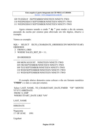 Este arquivo compõe a coletânea STC
Este arquivo é parte integrante do CD MEGA CURSOS
www.trabalheemcasaoverdadeiro.com.br
Acesse - www.megacursos.com.br

109 TUESDAY /SEPTEMBER/NINETEEN NINETY-TWO
110 WEDNESDAY/SEPTEMBER/NINETEEN NINETY-TWO
111 WEDNESDAY/SEPTEMBER/NINETEEN NINETY-TWO
Agora estamos usando o cmdo " dy " para mudar o dia da semana,
passando da escrita por extenso para abreviado em três dígitos, observe o
exemplo.
Vamos ao exemplo:
SQL> SELECT ID,TO_CHAR(DATE_ORDERED,'DY/MONTH/YEAR')
ORDERED
2 FROM S_ORD
3 WHERE SALES_REP_ID = 11;
ID ORDERED
--------- --------------------------------------------------100 MON/AUGUST /NINETEEN NINETY-TWO
105 FRI/SEPTEMBER/NINETEEN NINETY-TWO
109 TUE/SEPTEMBER/NINETEEN NINETY-TWO
110 WED/SEPTEMBER/NINETEEN NINETY-TWO
111 WED/SEPTEMBER/NINETEEN NINETY-TWO

O exemplo abaixo demostra como colocar o dia em formato numérico
"FMDD" e o mês e o ano por extenso.
Select LAST_NAME, TO_CHAR(START_DATE,'FMDD "OF" MONTH
YYYY') HIREDATE
FROM S_EMP
WHERE START_DATE LIKE '%91'
LAST_NAME
----------------------HIREDATE
----------------------Nagayama
17 OF JUNE
1991
Urguhart
Pagina 15/120

 