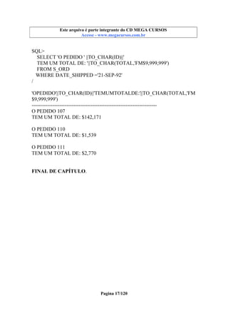 Este arquivo compõe a coletânea STC
Este arquivo é parte integrante do CD MEGA CURSOS
www.trabalheemcasaoverdadeiro.com.br
Acesse - www.megacursos.com.br

SQL>
SELECT 'O PEDIDO ' ||TO_CHAR(ID)||'
TEM UM TOTAL DE: '||TO_CHAR(TOTAL,'FM$9,999,999')
FROM S_ORD
WHERE DATE_SHIPPED ='21-SEP-92'
/
'OPEDIDO'||TO_CHAR(ID)||'TEMUMTOTALDE:'||TO_CHAR(TOTAL,'FM
$9,999,999')
-----------------------------------------------------------------------O PEDIDO 107
TEM UM TOTAL DE: $142,171
O PEDIDO 110
TEM UM TOTAL DE: $1,539
O PEDIDO 111
TEM UM TOTAL DE: $2,770
FINAL DE CAPÍTULO.

Pagina 17/120

 