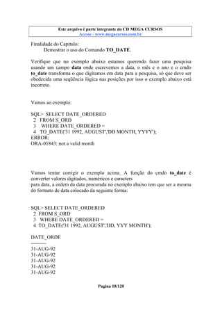 Este arquivo compõe a coletânea STC
Este arquivo é parte integrante do CD MEGA CURSOS
www.trabalheemcasaoverdadeiro.com.br
Acesse - www.megacursos.com.br

Finalidade do Capitulo:
Demostrar o uso do Comando TO_DATE.
Verifique que no exemplo abaixo estamos querendo fazer uma pesquisa
usando um campo data onde escrevemos a data, o mês e o ano e o cmdo
to_date transforma o que digitamos em data para a pesquisa, só que deve ser
obedecida uma seqüência lógica nas posições por isso o exemplo abaixo está
incorreto.

Vamos ao exemplo:
SQL> SELECT DATE_ORDERED
2 FROM S_ORD
3 WHERE DATE_ORDERED =
4 TO_DATE('31 1992, AUGUST','DD MONTH, YYYY');
ERROR:
ORA-01843: not a valid month

Vamos tentar corrigir o exemplo acima. A função do cmdo to_date é
converter valores digitados, numéricos e caracters
para data, a ordem da data procurada no exemplo abaixo tem que ser a mesma
do formato de data colocado da seguinte forma:

SQL> SELECT DATE_ORDERED
2 FROM S_ORD
3 WHERE DATE_ORDERED =
4 TO_DATE('31 1992, AUGUST','DD, YYY MONTH');
DATE_ORDE
--------31-AUG-92
31-AUG-92
31-AUG-92
31-AUG-92
31-AUG-92
Pagina 18/120

 
