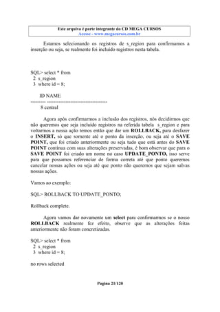 Este arquivo compõe a coletânea STC
Este arquivo é parte integrante do CD MEGA CURSOS
www.trabalheemcasaoverdadeiro.com.br
Acesse - www.megacursos.com.br

Estamos selecionando os registros de s_region para confirmamos a
inserção ou seja, se realmente foi incluído registros nesta tabela.

SQL> select * from
2 s_region
3 where id = 8;
ID NAME
--------- -----------------------------------8 central
Agora após confirmarmos a inclusão dos registros, nós decidirmos que
não queremos que seja incluído registros na referida tabela s_region e para
voltarmos a nossa ação temos então que dar um ROLLBACK, para desfazer
o INSERT, só que somente até o ponto da inserção, ou seja até o SAVE
POINT, que foi criado anteriormente ou seja tudo que está antes do SAVE
POINT continua com suas alterações preservadas, é bom observar que para o
SAVE POINT foi criado um nome no caso UPDATE_PONTO, isso serve
para que possamos referenciar de forma correta até que ponto queremos
cancelar nossas ações ou seja até que ponto não queremos que sejam salvas
nossas ações.
Vamos ao exemplo:
SQL> ROLLBACK TO UPDATE_PONTO;
Rollback complete.
Agora vamos dar novamente um select para confirmarmos se o nosso
ROLLBACK realmente fez efeito, observe que as alterações feitas
anteriormente não foram concretizadas.
SQL> select * from
2 s_region
3 where id = 8;
no rows selected

Pagina 21/120

 