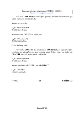 Este arquivo compõe a coletânea STC
Este arquivo é parte integrante do CD MEGA CURSOS
www.trabalheemcasaoverdadeiro.com.br
Acesse - www.megacursos.com.br

O CMDO ROLLBACK serve para que seja desfeitas as alterações que
foram efetuadas em uma tabela.
Vamos ao exemplo:
SQL> delete from test;
25,000 rows deleted
para cancelar o DELETE na tabela test.
SQL> ROLLBACK;
Rollback complete.
O uso do COMMIT:
O CMDO COMMIT é o contrário do ROLLBACK ou seja serve para
confirmar as alterações que por ventura sejam feitas. Uma vez dado um
COMMIT não podemos retornar mais atrás.
SQL> delete from test;
25,000 rows deleted
Vamos confirmar o DELETE com o COMMIT.
SQL> COMMIT;
Commit complete.

FINAL

DE

Pagina 22/120

CAPÍTULO

 