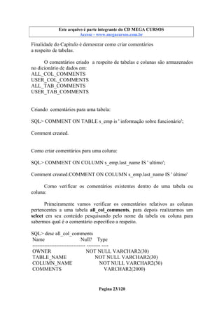 Este arquivo compõe a coletânea STC
Este arquivo é parte integrante do CD MEGA CURSOS
www.trabalheemcasaoverdadeiro.com.br
Acesse - www.megacursos.com.br

Finalidade do Capítulo é demostrar como criar comentários
a respeito de tabelas.
O comentários criado a respeito de tabelas e colunas são armazenados
no dicionário de dados em:
ALL_COL_COMMENTS
USER_COL_COMMENTS
ALL_TAB_COMMENTS
USER_TAB_COMMENTS

Criando comentários para uma tabela:
SQL> COMMENT ON TABLE s_emp is ' informação sobre funcionário';
Comment created.

Como criar comentários para uma coluna:
SQL> COMMENT ON COLUMN s_emp.last_name IS ' ultimo';
Comment created.COMMENT ON COLUMN s_emp.last_name IS ' último'
Como verificar os comentários existentes dentro de uma tabela ou
coluna:
Primeiramente vamos verificar os comentários relativos as colunas
pertencentes a uma tabela all_col_comments, para depois realizarmos um
select em seu conteúdo pesquisando pelo nome da tabela ou coluna para
sabermos qual é o comentário específico a respeito.
SQL> desc all_col_comments
Name
Null? Type
------------------------------- -------- ---OWNER
NOT NULL VARCHAR2(30)
TABLE_NAME
NOT NULL VARCHAR2(30)
COLUMN_NAME
NOT NULL VARCHAR2(30)
COMMENTS
VARCHAR2(2000)

Pagina 23/120

 