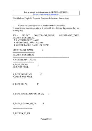 Este arquivo compõe a coletânea STC
Este arquivo é parte integrante do CD MEGA CURSOS
www.trabalheemcasaoverdadeiro.com.br
Acesse - www.megacursos.com.br

Finalidade do Capítulo Tratar de Assuntos Relativos a Constraints.
Vamos ver como verificar as constraints de uma tabela
O seus tipos e nomes ou seja se é not null, se é foreing key,unique key ou
primary key.
SQL>
SELECT
CONSTRAINT_NAME,
SEARCH_CONDITION,
2 R_CONSTRAINT_NAME
3 FROM USER_CONSTRAINTS
4 WHERE TABLE_NAME = 'S_DEPT';

CONSTRAINT_TYPE,

CONSTRAINT_NAME
C
------------------------------ SEARCH_CONDITION
-------------------------------------------------------------------------------R_CONSTRAINT_NAME
-----------------------------S_DEPT_ID_NN
C
ID IS NOT NULL

S_DEPT_NAME_NN
NAME IS NOT NULL

S_DEPT_ID_PK

C

P

S_DEPT_NAME_REGION_ID_UK

S_DEPT_REGION_ID_FK

U

R

---------------------------S_REGION_ID_PK
Pagina 25/120

 
