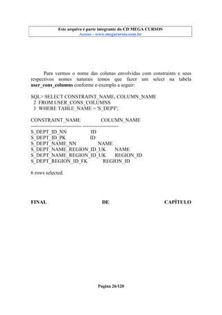 Este arquivo compõe a coletânea STC
Este arquivo é parte integrante do CD MEGA CURSOS
www.trabalheemcasaoverdadeiro.com.br
Acesse - www.megacursos.com.br

Para vermos o nome das colunas envolvidas com constraints e seus
respectivos nomes naturais temos que fazer um select na tabela
user_cons_columns conforme o exemplo a seguir:
SQL> SELECT CONSTRAINT_NAME, COLUMN_NAME
2 FROM USER_CONS_COLUMNS
3 WHERE TABLE_NAME = 'S_DEPT';
CONSTRAINT_NAME
COLUMN_NAME
------------------------------ --------------------S_DEPT_ID_NN
ID
S_DEPT_ID_PK
ID
S_DEPT_NAME_NN
NAME
S_DEPT_NAME_REGION_ID_UK
NAME
S_DEPT_NAME_REGION_ID_UK
REGION_ID
S_DEPT_REGION_ID_FK
REGION_ID
6 rows selected.

FINAL

DE

Pagina 26/120

CAPÍTULO

 