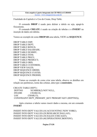 Este arquivo compõe a coletânea STC
Este arquivo é parte integrante do CD MEGA CURSOS
www.trabalheemcasaoverdadeiro.com.br
Acesse - www.megacursos.com.br

Finalidade do Capítulo é o Uso do Create, Drop Table.
O comando DROP é usado para deletar a tabela ou seja, apagá-la
fisicamente.
O comando CREATE é usado na criação de tabelas e o INSERT na
inserção de dados em tabelas.
Vamos ao exemplo de como DROPAR uma tabela, VIEW ou SEQUENCE:
DROP TABLE EMP;
DROP TABLE DEPT;
DROP TABLE BONUS;
DROP TABLE SALGRADE;
DROP TABLE DUMMY;
DROP TABLE ITEM;
DROP TABLE PRICE;
DROP TABLE PRODUCT;
DROP TABLE ORD;
DROP TABLE CUSTOMER;
DROP VIEW SALES;
DROP SEQUENCE ORDID;
DROP SEQUENCE CUSTID;
DROP SEQUENCE PRODID;
Vamos ao exemplo de como criar uma tabela, observe os detalhes em
relação aos parênteses, nome das colunas ,data type e constraints.
CREATE TABLE DEPT (
DEPTNO
NUMBER(2) NOT NULL,
DNAME
CHAR(14),
LOC
CHAR(13),
CONSTRAINT DEPT_PRIMARY_KEY PRIMARY KEY (DEPTNO));
Após criarmos a tabela vamos inserir dados a mesma, em um comando
INSERT
INSERT INTO DEPT VALUES (10,'ACCOUNTING','NEW YORK');
INSERT INTO DEPT VALUES (20,'RESEARCH','DALLAS');
INSERT INTO DEPT VALUES (30,'SALES','CHICAGO');
INSERT INTO DEPT VALUES (40,'OPERATIONS','BOSTON');
Pagina 27/120

 