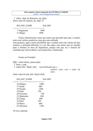 Este arquivo compõe a coletânea STC
Este arquivo é parte integrante do CD MEGA CURSOS
www.trabalheemcasaoverdadeiro.com.br
Acesse - www.megacursos.com.br

3 where dept_id=&numero_do_dept;
Enter value for numero_do_dept: 31
ID LAST_NAME
SALARY
--------- ------------------------- --------3 Nagayama
1400
11 Magee
1400
Vimos anteriormente como que temos que proceder para que o usuário
entre com valores numéricos, para que seja realizada
uma pesquisa, agora vamos possibilitar que o usuário ente com valores do tipo
caracter, a principal diferença é o uso das aspas, mas temos que ter atenção
para o formato na hora de digitarmos, porque tem que ser o mesmo do
conteúdo que está na tabela, com maiúsculas e minúsculas.

Vamos ao Exemplo:
SQL> select id,last_name,salary
2 from s_emp
3 where title ='&job_title'; {possibilitando que o
usuário entre com o nome do
title}
Enter value for job_title: Stock Clerk
ID LAST_NAME
SALARY
--------- ------------------------- --------16 Maduro
1400
17 Smith
940
18 Nozaki
1200
19 Patel
795
20 Newman
750
21 Markarian
850
22 Chang
800
23 Patel
795
24 Dancs
860
25 Schwartz
1100
10 rows selected.

Pagina 3/120

 