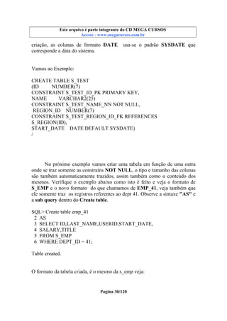 Este arquivo compõe a coletânea STC
Este arquivo é parte integrante do CD MEGA CURSOS
www.trabalheemcasaoverdadeiro.com.br
Acesse - www.megacursos.com.br

criação, as colunas de formato DATE
corresponde a data do sistema.

usa-se o padrão SYSDATE que

Vamos ao Exemplo:
CREATE TABLE S_TEST
(ID
NUMBER(7)
CONSTRAINT S_TEST_ID_PK PRIMARY KEY,
NAME
VARCHAR2(25)
CONSTRAINT S_TEST_NAME_NN NOT NULL,
REGION_ID NUMBER(7)
CONSTRAINT S_TEST_REGION_ID_FK REFERENCES
S_REGION(ID),
START_DATE DATE DEFAULT SYSDATE)
/

No próximo exemplo vamos criar uma tabela em função de uma outra
onde se traz somente as constrains NOT NULL, o tipo e tamanho das colunas
são também automaticamente trazidos, assim também como o conteúdo dos
mesmos. Verifique o exemplo abaixo como isto é feito e veja o formato de
S_EMP e o novo formato do que chamamos de EMP_41, veja também que
ele somente traz os registros referentes ao dept 41. Observe a sintaxe "AS" e
a sub query dentro do Create table.
SQL> Create table emp_41
2 AS
3 SELECT ID,LAST_NAME,USERID,START_DATE,
4 SALARY,TITLE
5 FROM S_EMP
6 WHERE DEPT_ID = 41;
Table created.

O formato da tabela criada, é o mesmo da s_emp veja:

Pagina 30/120

 