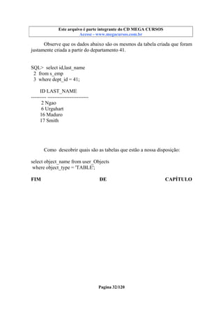 Este arquivo compõe a coletânea STC
Este arquivo é parte integrante do CD MEGA CURSOS
www.trabalheemcasaoverdadeiro.com.br
Acesse - www.megacursos.com.br

Observe que os dados abaixo são os mesmos da tabela criada que foram
justamente criada a partir do departamento 41.

SQL> select id,last_name
2 from s_emp
3 where dept_id = 41;
ID LAST_NAME
--------- -----------------------2 Ngao
6 Urguhart
16 Maduro
17 Smith

Como descobrir quais são as tabelas que estão a nossa disposição:
select object_name from user_Objects
where object_type = 'TABLE';
FIM

DE

Pagina 32/120

CAPÍTULO

 