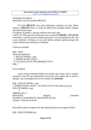 Este arquivo compõe a coletânea STC
Este arquivo é parte integrante do CD MEGA CURSOS
www.trabalheemcasaoverdadeiro.com.br
Acesse - www.megacursos.com.br

Finalidade do Capítulo:
Demostrar o uso do comando DELETE:
O Cmdo DELETE serve para delatarmos registros em uma tabela,
usamos o DELETE from e o nome da tabela.Neste exemplo abaixo estamos
querendo deletar todos
os registros da tabela s_emp que tenham como start_date
o dia 01.01.1996, para isso temos que usar na clausula WHERE o TO_DATE
colocando o valor do que nós estamos querendo e seu correspondente dia, mês
e ano conforme o formato, no caso não deletou nenhum registro porque não
existia nenhum que satisfazia as condições.
Vamos ao exemplo:
SQL> EDIT
Wrote file afiedt.buf
1 DELETE FROM s_emp
2 WHERE START_DATE >
3* TO_DATE ('01.01.1996','DD.MM.YYYY')
SQL> /
0 rows deleted
Agora estamos tentando deletar um registro que existe, como o registro
existente é uma FK que logicamente existe uma outra tabela não se aceita a
deleção, veja a mensagem de erro de violação de constraint.
SQL> DELETE FROM s_emp
2 WHERE START_DATE > TO_DATE ('01.01.1991','dd.mm.yyyy');
DELETE FROM s_emp
*
ERROR at line 1:
ORA-02292:
integrity
constraint
(GUIMA.S_WAREHOUSE_MANAGER_ID_FK)
violated - child record found

Para deletar todos os registros de uma tabela procede-se da seguinte forma:
SQL> DELETE FROM test;
Pagina 33/120

 