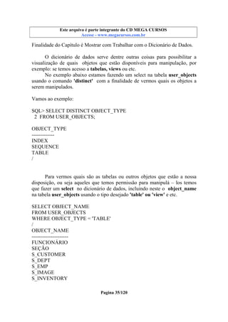 Este arquivo compõe a coletânea STC
Este arquivo é parte integrante do CD MEGA CURSOS
www.trabalheemcasaoverdadeiro.com.br
Acesse - www.megacursos.com.br

Finalidade do Capítulo é Mostrar com Trabalhar com o Dicionário de Dados.
O dicionário de dados serve dentre outras coisas para possibilitar a
visualização de quais objetos que estão disponíveis para manipulação, por
exemplo: se temos acesso a tabelas, views ou etc.
No exemplo abaixo estamos fazendo um select na tabela user_objects
usando o comando 'distinct' com a finalidade de vermos quais os objetos a
serem manipulados.
Vamos ao exemplo:
SQL> SELECT DISTINCT OBJECT_TYPE
2 FROM USER_OBJECTS;
OBJECT_TYPE
------------INDEX
SEQUENCE
TABLE
/

Para vermos quais são as tabelas ou outros objetos que estão a nossa
disposição, ou seja aqueles que temos permissão para manipulá – los temos
que fazer um select no dicionário de dados, incluindo neste o object_name
na tabela user_objects usando o tipo desejado 'table' ou 'view' e etc.
SELECT OBJECT_NAME
FROM USER_OBJECTS
WHERE OBJECT_TYPE = 'TABLE'
/
OBJECT_NAME
--------------------FUNCIONÁRIO
SEÇÃO
S_CUSTOMER
S_DEPT
S_EMP
S_IMAGE
S_INVENTORY
Pagina 35/120

 