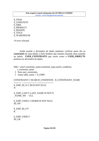 Este arquivo compõe a coletânea STC
Este arquivo é parte integrante do CD MEGA CURSOS
www.trabalheemcasaoverdadeiro.com.br
Acesse - www.megacursos.com.br

S_ITEM
S_LONGTEXT
S_ORD
S_PRODUCT
S_REGION
S_TITLE
S_WAREHOUSE
14 rows selected.

Ainda usando o dicionário de dados podemos verificar quais são as
constraints de uma tabela, é bom lembrar que estamos fazendo uma consulta
na tabela USER_CONSTRAITS que assim como a USER_OBJECTS
pertence ao dicionário de dados.

SQL> select constraint_name,constraint_type,search_condition,
r_constraint_name
2 from user_constraints
3 where table_name = 'S_EMP';
CONSTRAINT C SEARCH_CONDITION R_CONSTRAINT_NAME
---------- - ------------------ --------------------S_EMP_ID_N C ID IS NOT NULL
N
S_EMP_LAST C LAST_NAME IS NOT N
_NAME_NN ULL
S_EMP_USER C USERID IS NOT NULL
ID_NN
S_EMP_ID_P P
K
S_EMP_USER U
ID_UK

Pagina 36/120

 