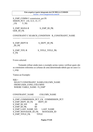 Este arquivo compõe a coletânea STC
Este arquivo é parte integrante do CD MEGA CURSOS
www.trabalheemcasaoverdadeiro.com.br
Acesse - www.megacursos.com.br

S_EMP_COMM C commission_pct IN
ISSION_PCT (10, 12.5, 15, 17.
_CK
5, 20)
S_EMP_MANA R
GER_ID_FK

S_EMP_ID_PK

CONSTRAINT C SEARCH_CONDITION R_CONSTRAINT_NAME
---------- - ------------------ --------------------S_EMP_DEPT R
_ID_FK
S_EMP_TITL R
E_FK

S_DEPT_ID_PK

S_TITLE_TITLE_PK

9 rows selected.
Tentando refinar ainda mais o exemplo acima vamos verificar quais são
as constraints referentes as colunas de uma determinada tabela que no caso é a
s_emp.
Vamos ao Exemplo:
SQL>
SELECT CONSTRAINT_NAME,COLUMN_NAME
FROM USER_CONS_COLUMNS
WHERE TABLE_NAME ='S_EMP'

CONSTRAINT_NAME
COLUMN_NAME
------------------------- ------------------S_EMP_COMMISSION_PCT_CK COMMISSION_PCT
S_EMP_DEPT_ID_FK
DEPT_ID
S_EMP_ID_NN
ID
S_EMP_ID_PK
ID
S_EMP_LAST_NAME_NN
LAST_NAME
S_EMP_MANAGER_ID_FK
MANAGER_ID
S_EMP_TITLE_FK
TITLE
Pagina 37/120

 