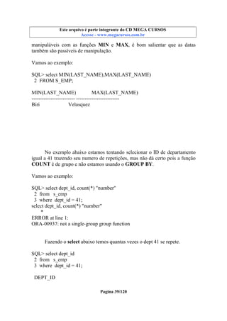 Este arquivo compõe a coletânea STC
Este arquivo é parte integrante do CD MEGA CURSOS
www.trabalheemcasaoverdadeiro.com.br
Acesse - www.megacursos.com.br

manipuláveis com as funções MIN e MAX, é bom salientar que as datas
também são passíveis de manipulação.
Vamos ao exemplo:
SQL> select MIN(LAST_NAME),MAX(LAST_NAME)
2 FROM S_EMP;
MIN(LAST_NAME)
MAX(LAST_NAME)
------------------------- ------------------------Biri
Velasquez

No exemplo abaixo estamos tentando selecionar o ID de departamento
igual a 41 trazendo seu numero de repetições, mas não dá certo pois a função
COUNT é de grupo e não estamos usando o GROUP BY.
Vamos ao exemplo:
SQL> select dept_id, count(*) "number"
2 from s_emp
3 where dept_id = 41;
select dept_id, count(*) "number"
*
ERROR at line 1:
ORA-00937: not a single-group group function
Fazendo o select abaixo temos quantas vezes o dept 41 se repete.
SQL> select dept_id
2 from s_emp
3 where dept_id = 41;
DEPT_ID
Pagina 39/120

 