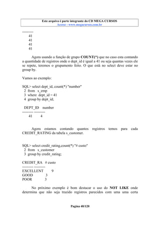 Este arquivo compõe a coletânea STC
Este arquivo é parte integrante do CD MEGA CURSOS
www.trabalheemcasaoverdadeiro.com.br
Acesse - www.megacursos.com.br

--------41
41
41
41
Agora usando a função de grupo COUNT(*) que no caso esta contando
a quantidade de registros onde o dept_id é igual a 41 ou seja quantas vezes ele
se repete, teremos o grupamento feito. O que está no select deve estar no
group by.
Vamos ao exemplo:
SQL> select dept_id, count(*) "number"
2 from s_emp
3 where dept_id = 41
4 group by dept_id;
DEPT_ID number
--------- --------41
4

Agora estamos contando quantos
CREDIT_RATING da tabela s_customer.

registros

temos

para

cada

SQL> select credit_rating,count(*) "# custo"
2 from s_customer
3 group by credit_rating;
CREDIT_RA # custo
--------- --------EXCELLENT
9
GOOD
3
POOR
3
No próximo exemplo é bom destacar o uso do NOT LIKE onde
determina que não seja trazido registros parecidos com uma uma certa

Pagina 40/120

 