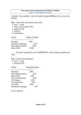 Este arquivo compõe a coletânea STC
Este arquivo é parte integrante do CD MEGA CURSOS
www.trabalheemcasaoverdadeiro.com.br
Acesse - www.megacursos.com.br

condição. Veja também o uso da função de grupo SUM que trás a soma dos
salários.
SQL> select title, sum(salary) soma_total
2 from s_emp
3 where title not like 'VP%'
4 group by title
5 order by
6 sum(salary);
TITLE
SOMA_TOTAL
------------------------- ---------President
2500
Warehouse Manager
6157
Sales Representative
7380
Stock Clerk
9490
Um outro exemplo do uso de ORDER BY, onde estamos grupando por
Title.
SQL> select title,max(salary)
2 from s_emp
3 group by title;
TITLE
MAX(SALARY)
------------------------- ----------President
2500
Sales Representative
1525
Stock Clerk
1400
VP, Administration
1550
VP, Finance
1450
VP, Operations
1450
VP, Sales
1400
Warehouse Manager
1307
8 rows selected.

Pagina 41/120

 