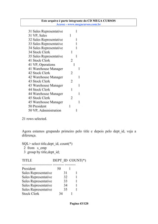Este arquivo compõe a coletânea STC
Este arquivo é parte integrante do CD MEGA CURSOS
www.trabalheemcasaoverdadeiro.com.br
Acesse - www.megacursos.com.br

31 Sales Representative
31 VP, Sales
32 Sales Representative
33 Sales Representative
34 Sales Representative
34 Stock Clerk
35 Sales Representative
41 Stock Clerk
41 VP, Operations
41 Warehouse Manager
42 Stock Clerk
42 Warehouse Manager
43 Stock Clerk
43 Warehouse Manager
44 Stock Clerk
44 Warehouse Manager
45 Stock Clerk
45 Warehouse Manager
50 President
50 VP, Administration

1
1
1
1
1
1
1
2
1
1
2
1
2
1
1
1
2
1
1
1

21 rows selected.

Agora estamos grupando primeiro pelo title e depois pelo dept_id, veja a
diferença.
SQL> select title,dept_id, count(*)
2 from s_emp
3 group by title,dept_id;
TITLE
DEPT_ID COUNT(*)
------------------------- --------- --------President
50
1
Sales Representative
31
1
Sales Representative
32
1
Sales Representative
33
1
Sales Representative
34
1
Sales Representative
35
1
Stock Clerk
34
1
Pagina 43/120

 