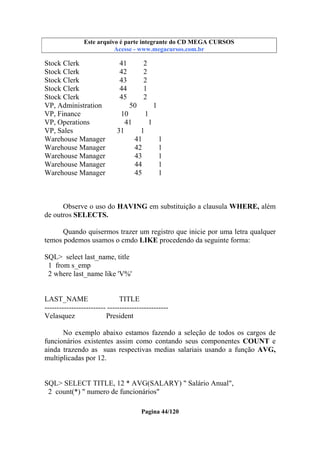 Este arquivo compõe a coletânea STC
Este arquivo é parte integrante do CD MEGA CURSOS
www.trabalheemcasaoverdadeiro.com.br
Acesse - www.megacursos.com.br

Stock Clerk
Stock Clerk
Stock Clerk
Stock Clerk
Stock Clerk
VP, Administration
VP, Finance
VP, Operations
VP, Sales
Warehouse Manager
Warehouse Manager
Warehouse Manager
Warehouse Manager
Warehouse Manager

41
42
43
44
45

2
2
2
1
2

50
1
10
1
41
1
31
1
41
1
42
1
43
1
44
1
45
1

Observe o uso do HAVING em substituição a clausula WHERE, além
de outros SELECTS.
Quando quisermos trazer um registro que inicie por uma letra qualquer
temos podemos usamos o cmdo LIKE procedendo da seguinte forma:
SQL> select last_name, title
1 from s_emp
2 where last_name like 'V%'

LAST_NAME
TITLE
------------------------- ------------------------Velasquez
President
No exemplo abaixo estamos fazendo a seleção de todos os cargos de
funcionários existentes assim como contando seus componentes COUNT e
ainda trazendo as suas respectivas medias salariais usando a função AVG,
multiplicadas por 12.

SQL> SELECT TITLE, 12 * AVG(SALARY) " Salário Anual",
2 count(*) " numero de funcionários"
Pagina 44/120

 
