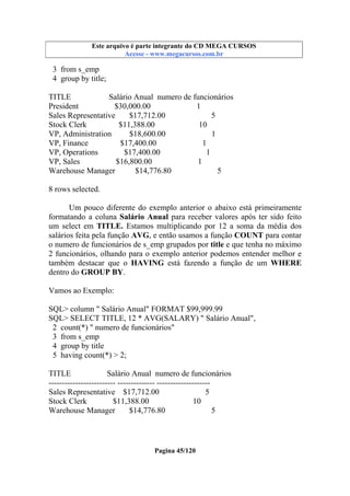 Este arquivo compõe a coletânea STC
Este arquivo é parte integrante do CD MEGA CURSOS
www.trabalheemcasaoverdadeiro.com.br
Acesse - www.megacursos.com.br

3 from s_emp
4 group by title;
TITLE
Salário Anual numero de funcionários
President
$30,000.00
1
Sales Representative
$17,712.00
5
Stock Clerk
$11,388.00
10
VP, Administration
$18,600.00
1
VP, Finance
$17,400.00
1
VP, Operations
$17,400.00
1
VP, Sales
$16,800.00
1
Warehouse Manager
$14,776.80
5
8 rows selected.
Um pouco diferente do exemplo anterior o abaixo está primeiramente
formatando a coluna Salário Anual para receber valores após ter sido feito
um select em TITLE. Estamos multiplicando por 12 a soma da média dos
salários feita pela função AVG, e então usamos a função COUNT para contar
o numero de funcionários de s_emp grupados por title e que tenha no máximo
2 funcionários, olhando para o exemplo anterior podemos entender melhor e
também destacar que o HAVING está fazendo a função de um WHERE
dentro do GROUP BY.
Vamos ao Exemplo:
SQL> column " Salário Anual" FORMAT $99,999.99
SQL> SELECT TITLE, 12 * AVG(SALARY) " Salário Anual",
2 count(*) " numero de funcionários"
3 from s_emp
4 group by title
5 having count(*) > 2;
TITLE
Salário Anual numero de funcionários
------------------------- -------------- -------------------Sales Representative $17,712.00
5
Stock Clerk
$11,388.00
10
Warehouse Manager
$14,776.80
5

Pagina 45/120

 